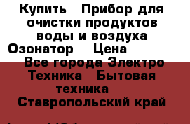 Купить : Прибор для очистки продуктов,воды и воздуха.Озонатор  › Цена ­ 26 625 - Все города Электро-Техника » Бытовая техника   . Ставропольский край
